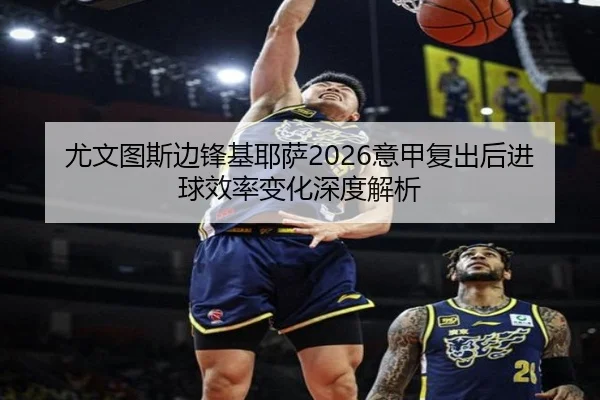 尤文图斯边锋基耶萨2026意甲复出后进球效率变化深度解析